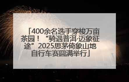 400余名选手穿梭万亩茶园！“骑遇普洱·迈象征途”2025思茅倚象山地自行车赛圆满举行
