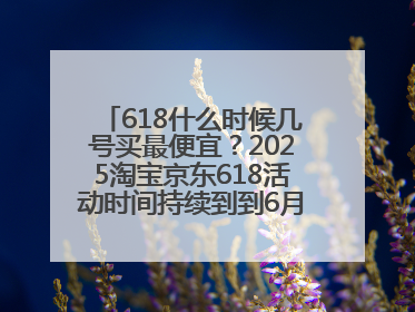 618什么时候几号买最便宜？2025淘宝京东618活动时间持续到到6月20日结束！