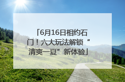 6月16日相约石门！六大玩法解锁“清爽一夏”新体验