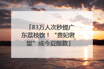 83万人次秒提广东荔枝饮！“贵妃奢望”成今夏爆款